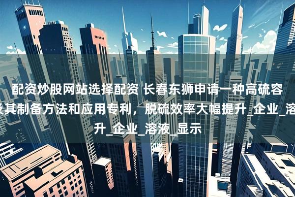配资炒股网站选择配资 长春东狮申请一种高硫容催化剂及其制备方法和应用专利，脱硫效率大幅提升_企业_溶液_显示