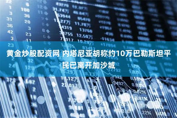 黄金炒股配资网 内塔尼亚胡称约10万巴勒斯坦平民已离开加沙城