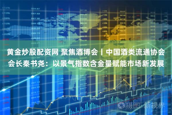 黄金炒股配资网 聚焦酒博会丨中国酒类流通协会会长秦书尧：以景气指数含金量赋能市场新发展