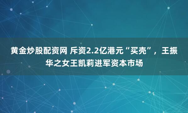 黄金炒股配资网 斥资2.2亿港元“买壳”，王振华之女王凯莉进军资本市场