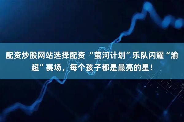 配资炒股网站选择配资 “萤河计划”乐队闪耀“渝超”赛场，每个孩子都是最亮的星！