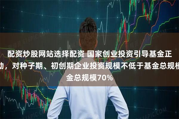 配资炒股网站选择配资 国家创业投资引导基金正式启动，对种子期、初创期企业投资规模不低于基金总规模70%