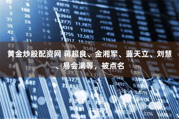 黄金炒股配资网 蒋超良、金湘军、蓝天立、刘慧、易会满等，被点名