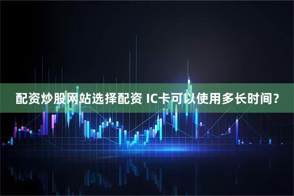配资炒股网站选择配资 IC卡可以使用多长时间？